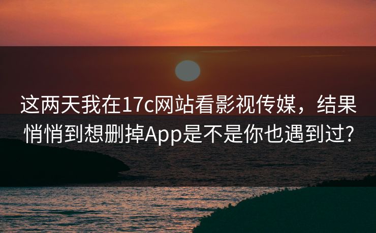 这两天我在17c网站看影视传媒，结果悄悄到想删掉App是不是你也遇到过?