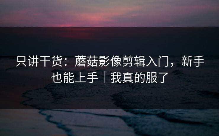 只讲干货：蘑菇影像剪辑入门，新手也能上手｜我真的服了