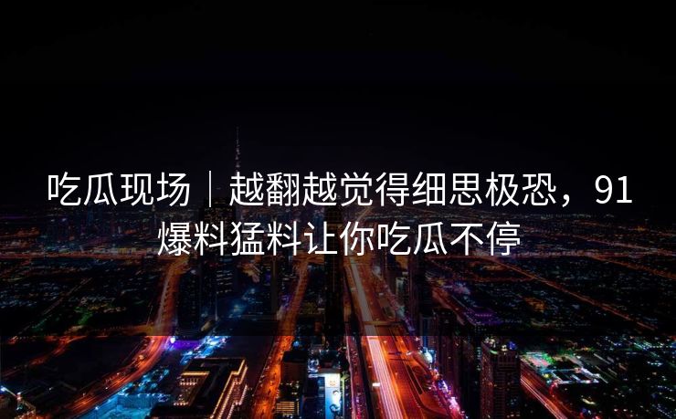 吃瓜现场｜越翻越觉得细思极恐，91爆料猛料让你吃瓜不停