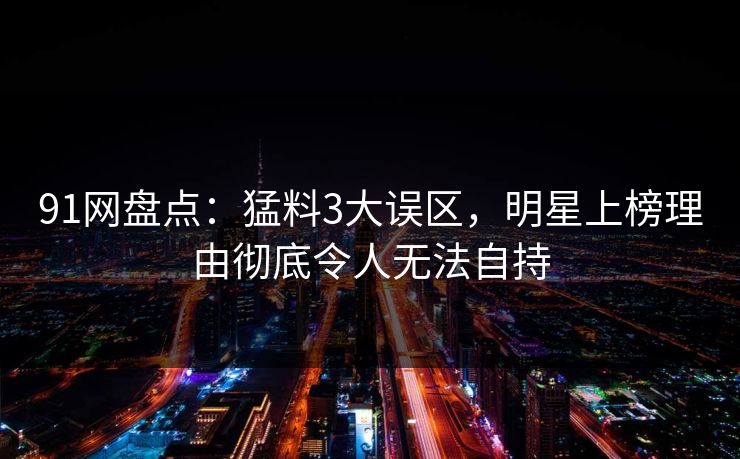 91网盘点：猛料3大误区，明星上榜理由彻底令人无法自持