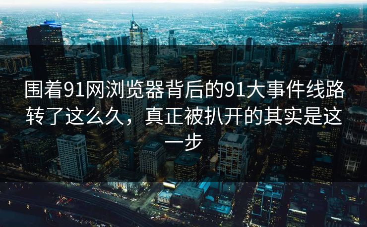 围着91网浏览器背后的91大事件线路转了这么久，真正被扒开的其实是这一步