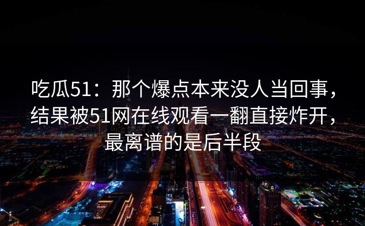 吃瓜51：那个爆点本来没人当回事，结果被51网在线观看一翻直接炸开，最离谱的是后半段