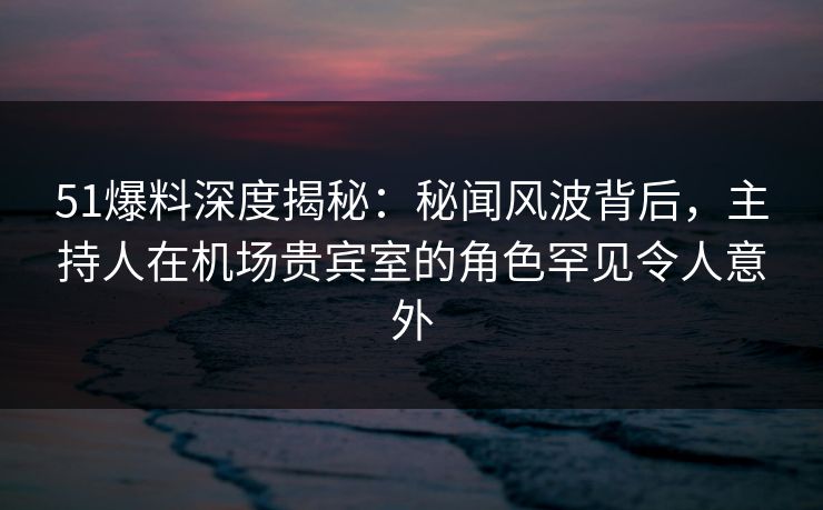 51爆料深度揭秘：秘闻风波背后，主持人在机场贵宾室的角色罕见令人意外