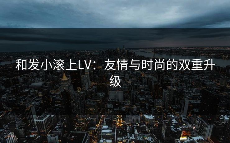 和发小滚上LV：友情与时尚的双重升级