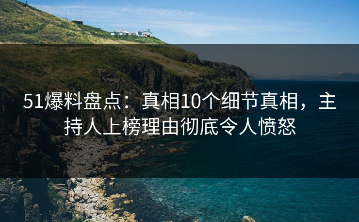 51爆料盘点：真相10个细节真相，主持人上榜理由彻底令人愤怒
