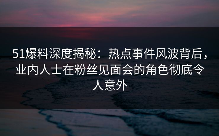 51爆料深度揭秘：热点事件风波背后，业内人士在粉丝见面会的角色彻底令人意外