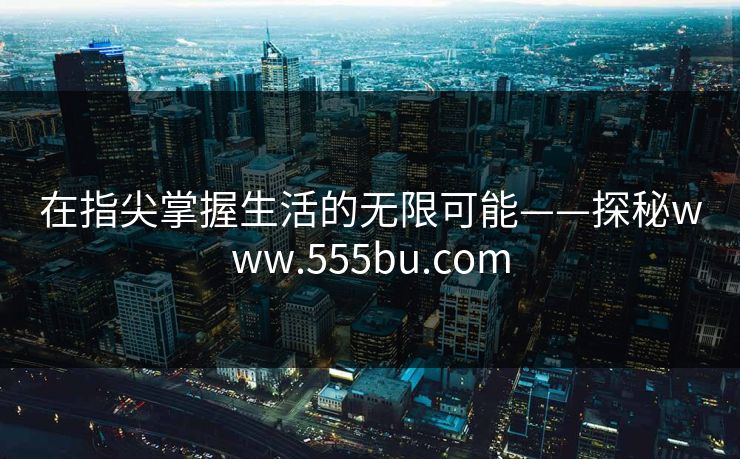 在指尖掌握生活的无限可能——探秘www.555bu.com