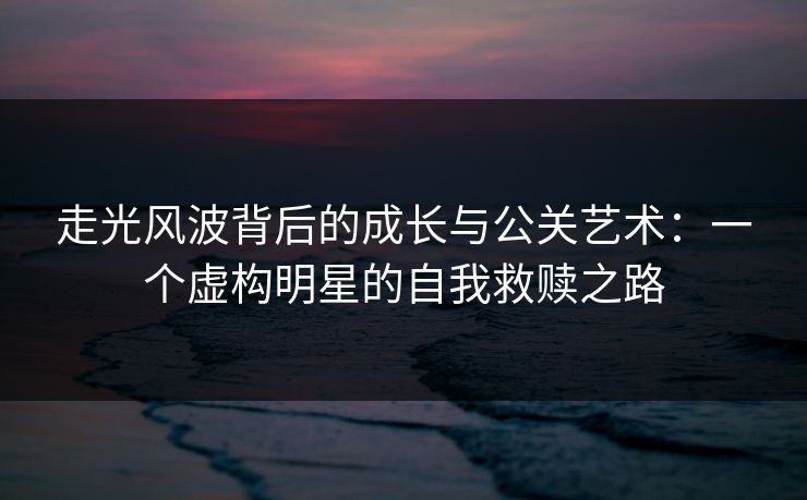 走光风波背后的成长与公关艺术：一个虚构明星的自我救赎之路