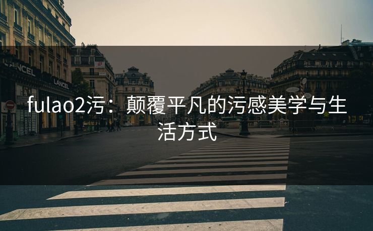 fulao2污：颠覆平凡的污感美学与生活方式