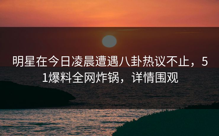 明星在今日凌晨遭遇八卦热议不止，51爆料全网炸锅，详情围观