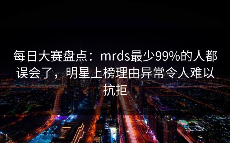 每日大赛盘点：mrds最少99%的人都误会了，明星上榜理由异常令人难以抗拒