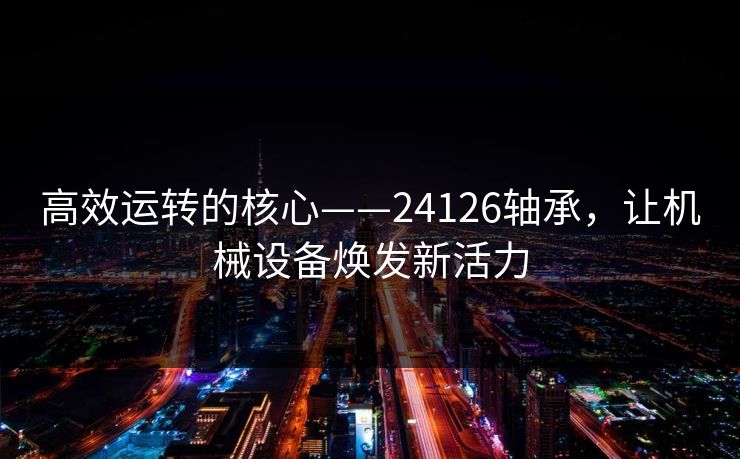 高效运转的核心——24126轴承，让机械设备焕发新活力