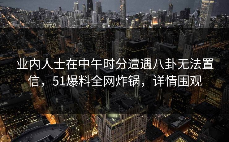 业内人士在中午时分遭遇八卦无法置信，51爆料全网炸锅，详情围观