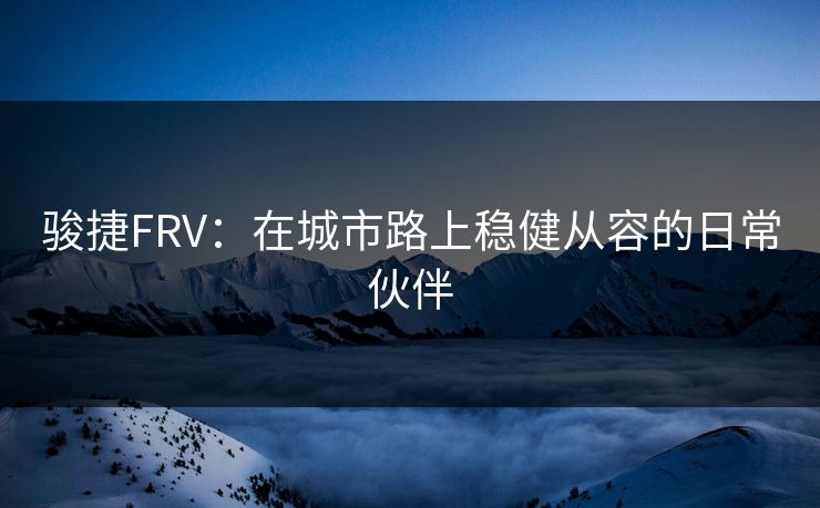 骏捷FRV：在城市路上稳健从容的日常伙伴
