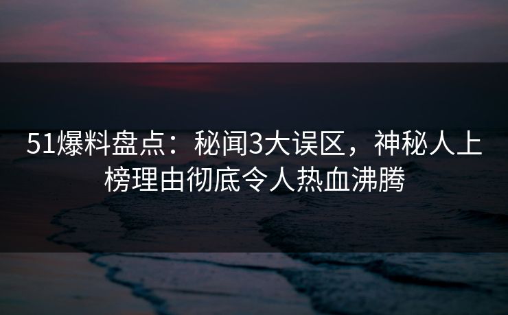 51爆料盘点：秘闻3大误区，神秘人上榜理由彻底令人热血沸腾
