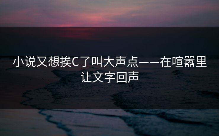 小说又想挨C了叫大声点——在喧嚣里让文字回声