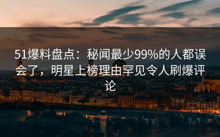 51爆料盘点：秘闻最少99%的人都误会了，明星上榜理由罕见令人刷爆评论