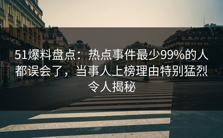 51爆料盘点：热点事件最少99%的人都误会了，当事人上榜理由特别猛烈令人揭秘