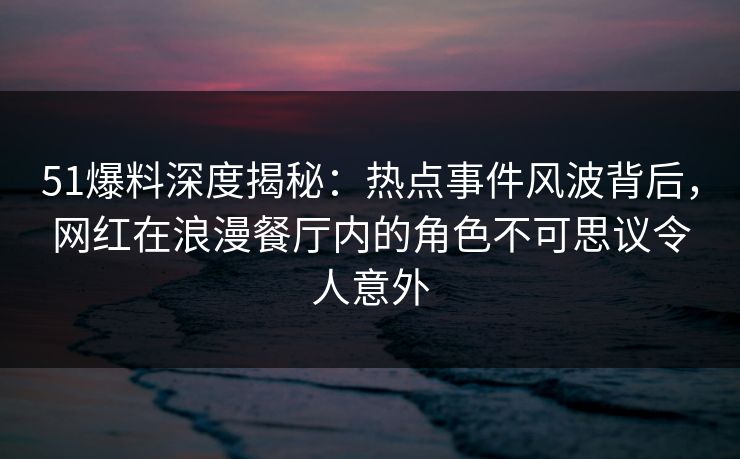 51爆料深度揭秘：热点事件风波背后，网红在浪漫餐厅内的角色不可思议令人意外