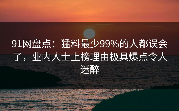 91网盘点：猛料最少99%的人都误会了，业内人士上榜理由极具爆点令人迷醉