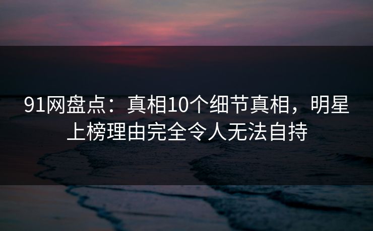91网盘点：真相10个细节真相，明星上榜理由完全令人无法自持
