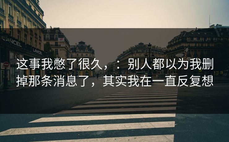 这事我憋了很久，：别人都以为我删掉那条消息了，其实我在一直反复想