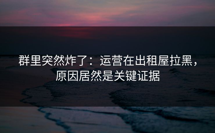 群里突然炸了：运营在出租屋拉黑，原因居然是关键证据