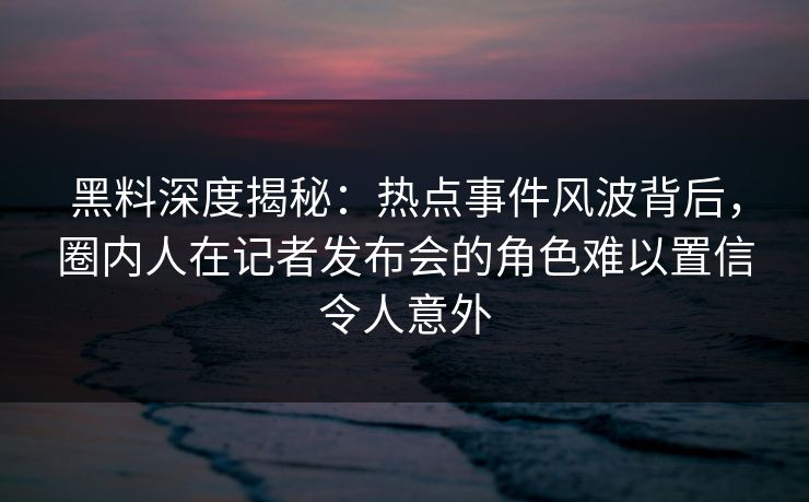 黑料深度揭秘：热点事件风波背后，圈内人在记者发布会的角色难以置信令人意外