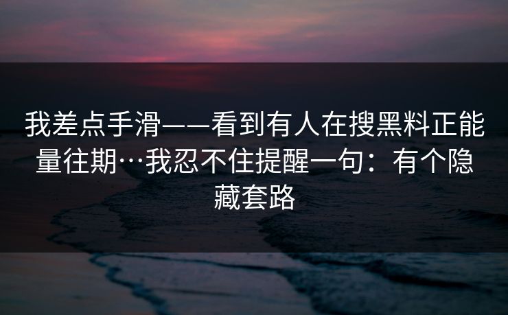 我差点手滑——看到有人在搜黑料正能量往期…我忍不住提醒一句:有个隐藏套路 我差点手滑——看到有人在搜黑料正能量往期…我忍不住提醒一句:有个隐藏套路