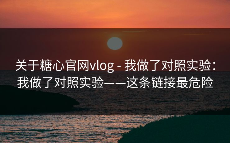 关于糖心官网vlog - 我做了对照实验：我做了对照实验——这条链接最危险