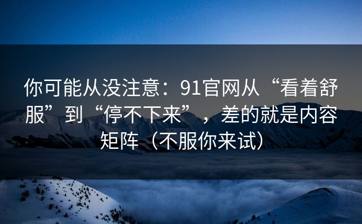 你可能从没注意：91官网从“看着舒服”到“停不下来”，差的就是内容矩阵（不服你来试）