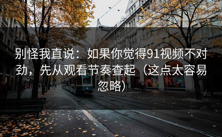 别怪我直说：如果你觉得91视频不对劲，先从观看节奏查起（这点太容易忽略）