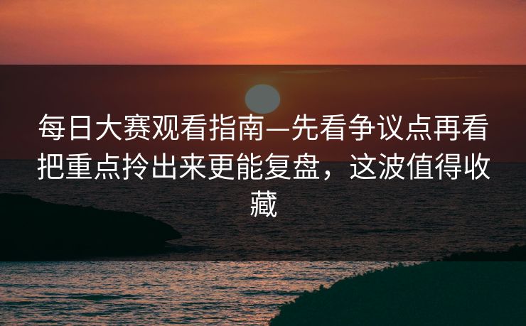 每日大赛观看指南—先看争议点再看把重点拎出来更能复盘，这波值得收藏