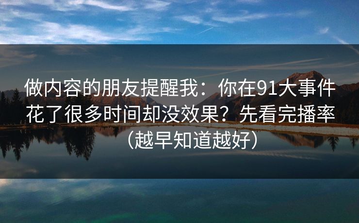 做内容的朋友提醒我：你在91大事件花了很多时间却没效果？先看完播率（越早知道越好）