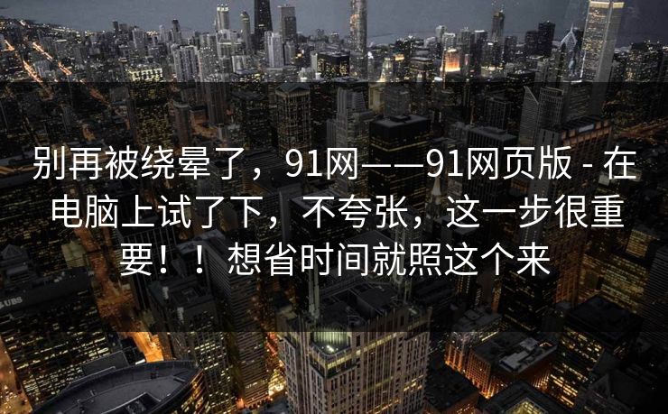 别再被绕晕了，91网——91网页版 - 在电脑上试了下，不夸张，这一步很重要！！想省时间就照这个来