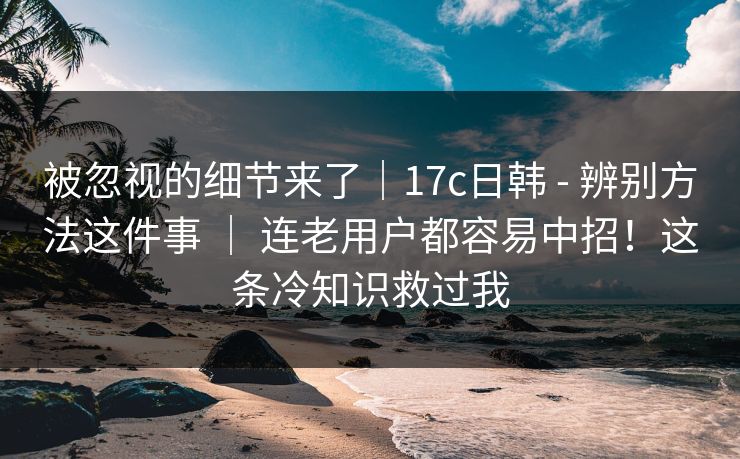 被忽视的细节来了｜17c日韩 - 辨别方法这件事 ｜ 连老用户都容易中招！这条冷知识救过我