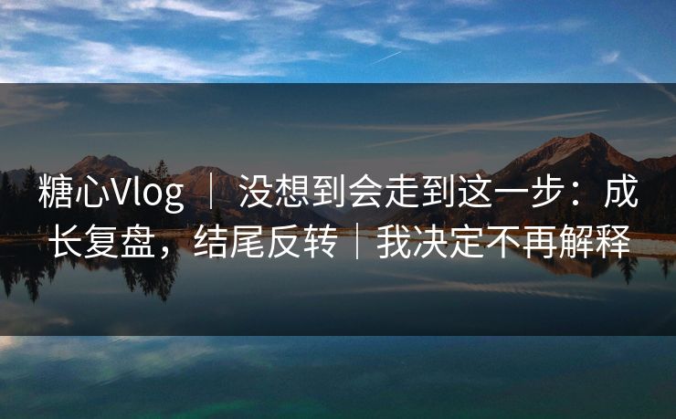 糖心Vlog ｜ 没想到会走到这一步：成长复盘，结尾反转｜我决定不再解释